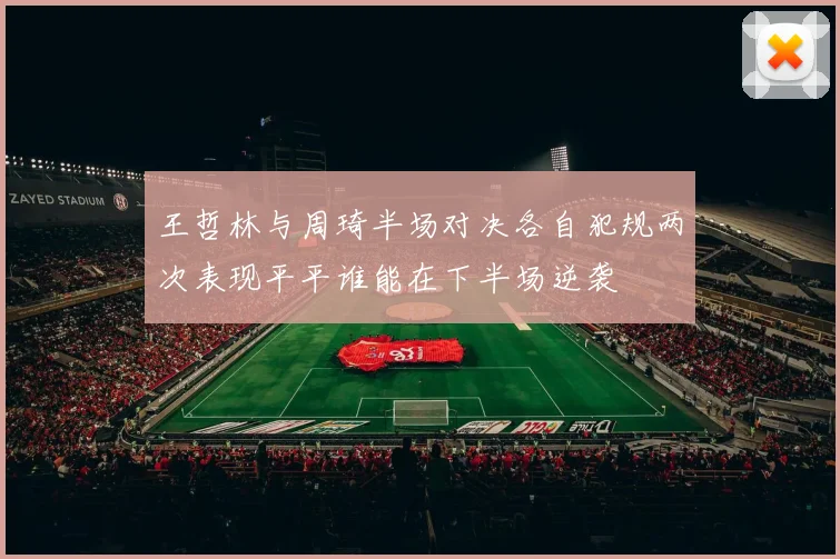 王哲林与周琦半场对决各自犯规两次表现平平谁能在下半场逆袭