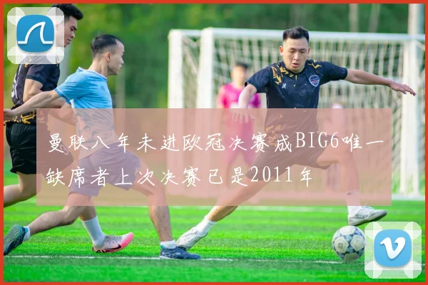曼联八年未进欧冠决赛成BIG6唯一缺席者上次决赛已是2011年