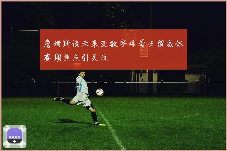 詹姆斯谈未来变数字母哥去留成休赛期焦点引关注