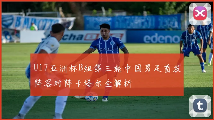 U17亚洲杯B组第三轮中国男足首发阵容对阵卡塔尔全解析