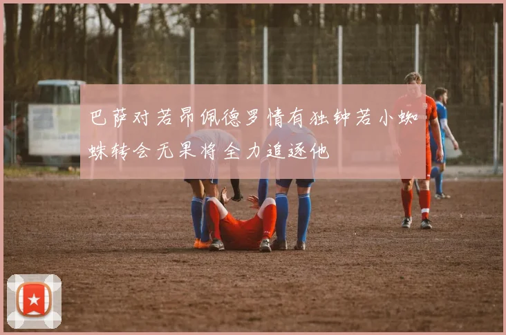 巴萨对若昂佩德罗情有独钟若小蜘蛛转会无果将全力追逐他