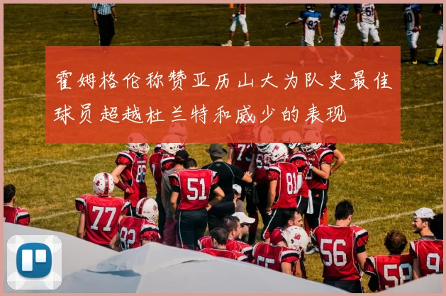 霍姆格伦称赞亚历山大为队史最佳球员超越杜兰特和威少的表现