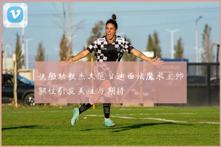 快船助教杰夫范甘迪面试魔术主帅职位引发关注与期待