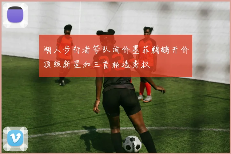 湖人步行者等队询价墨菲鹈鹕开价顶级新星加三首轮选秀权