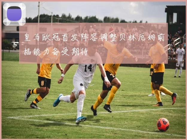 皇马欧冠首发阵容调整贝林厄姆前插能力备受期待