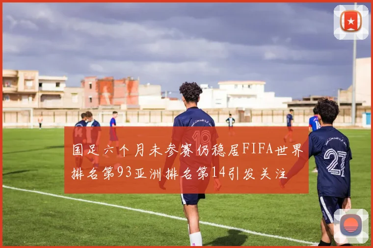 国足六个月未参赛仍稳居FIFA世界排名第93亚洲排名第14引发关注