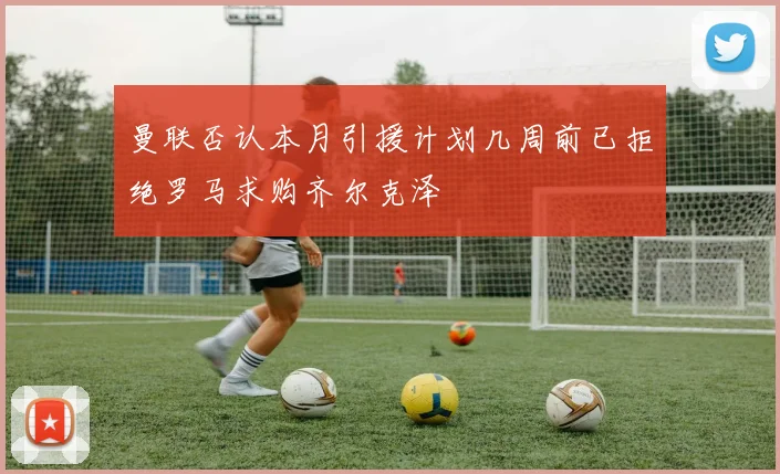 曼联否认本月引援计划几周前已拒绝罗马求购齐尔克泽