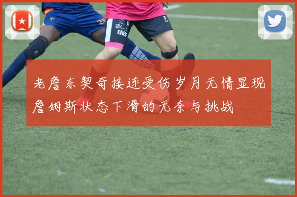 老詹东契奇接连受伤岁月无情显现詹姆斯状态下滑的无奈与挑战