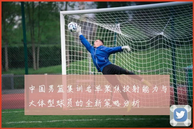 中国男篮集训名单聚焦投射能力与大体型球员的全新策略分析