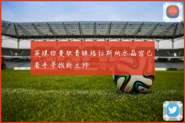 英媒称曼联青睐格拉斯纳水晶宫已着手寻找新主帅