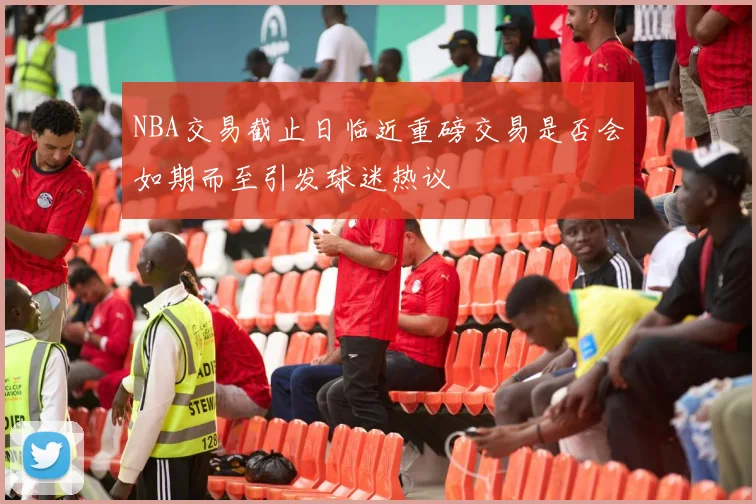NBA交易截止日临近重磅交易是否会如期而至引发球迷热议