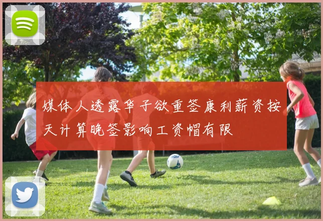 媒体人透露华子欲重签康利薪资按天计算晚签影响工资帽有限