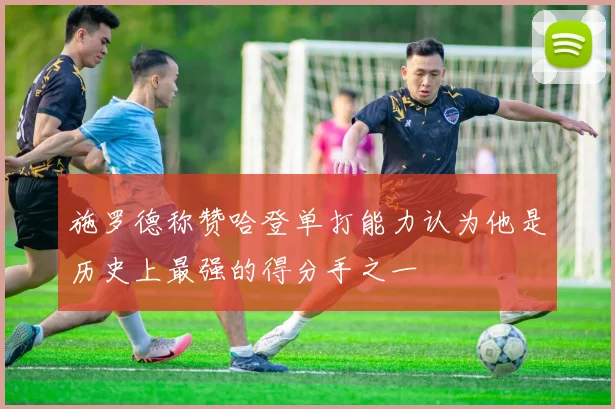 施罗德称赞哈登单打能力认为他是历史上最强的得分手之一