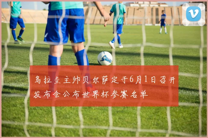 乌拉圭主帅贝尔萨定于6月1日召开发布会公布世界杯参赛名单