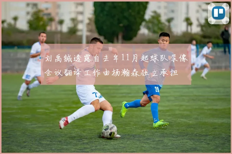 刘禹铖透露自去年11月起球队录像会议翻译工作由杨瀚森独立承担