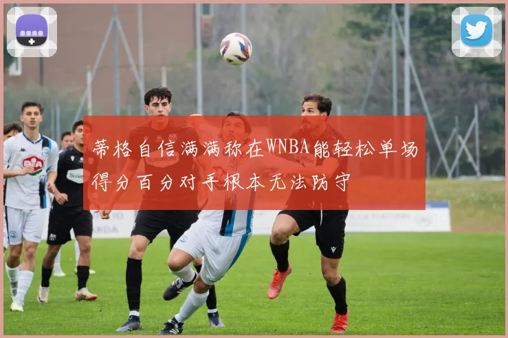 蒂格自信满满称在WNBA能轻松单场得分百分对手根本无法防守