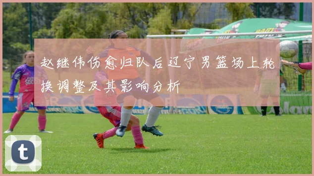 赵继伟伤愈归队后辽宁男篮场上轮换调整及其影响分析