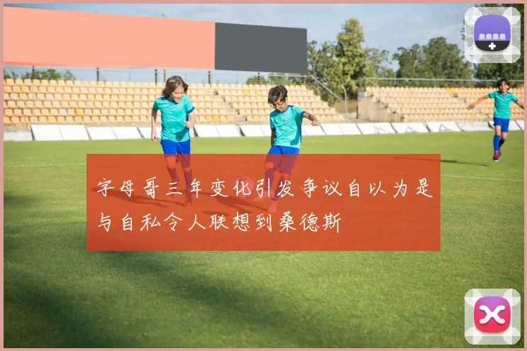 字母哥三年变化引发争议自以为是与自私令人联想到桑德斯