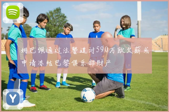 姆巴佩通过法警追讨590万欧欠薪或申请冻结巴黎俱乐部财产