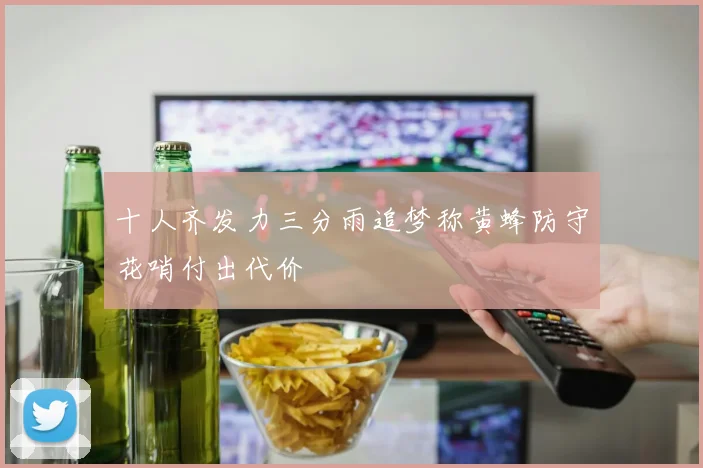 十人齐发力三分雨追梦称黄蜂防守花哨付出代价