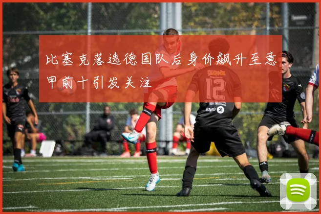 比塞克落选德国队后身价飙升至意甲前十引发关注