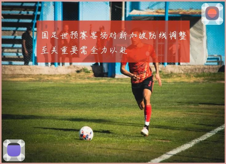 国足世预赛客场对新加坡防线调整至关重要需全力以赴