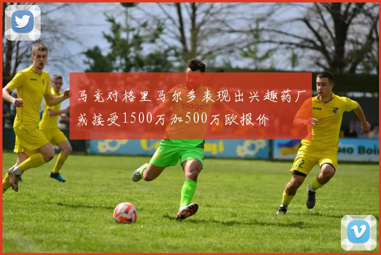 马竞对格里马尔多表现出兴趣药厂或接受1500万加500万欧报价
