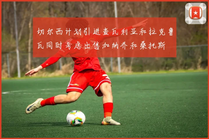 切尔西计划引进查瓦利亚和拉克鲁瓦同时考虑出售加纳乔和桑托斯