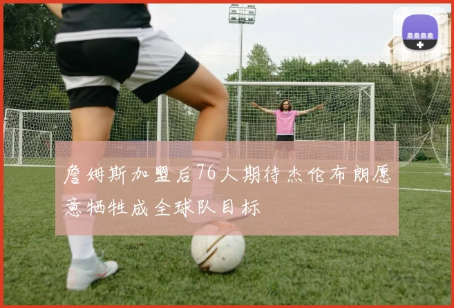 詹姆斯加盟后76人期待杰伦布朗愿意牺牲成全球队目标