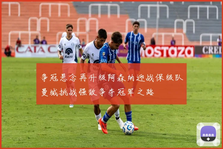 争冠悬念再升级阿森纳迎战保级队曼城挑战强敌争夺冠军之路