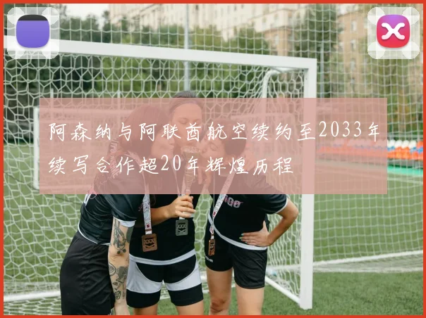阿森纳与阿联酋航空续约至2033年续写合作超20年辉煌历程