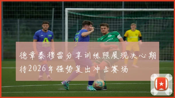 德章泰穆雷分享训练照展现决心期待2026年强势复出冲击赛场