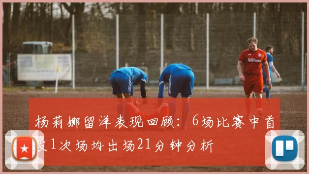 杨莉娜留洋表现回顾：6场比赛中首发1次场均出场21分钟分析