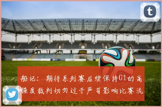 船记：期待系列赛后续保持G1的高强度裁判切勿过于严苛影响比赛流畅性