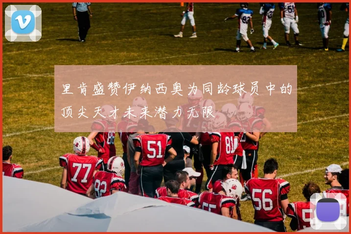 里肯盛赞伊纳西奥为同龄球员中的顶尖天才未来潜力无限