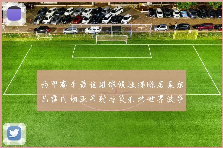 西甲赛季最佳进球候选揭晓居莱尔巴雷内切亚吊射与莫利纳世界波争辉