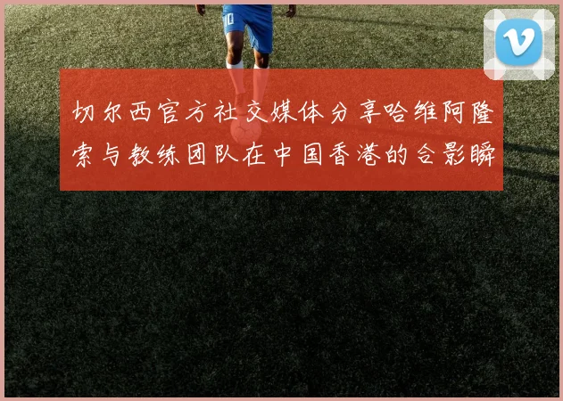 切尔西官方社交媒体分享哈维阿隆索与教练团队在中国香港的合影瞬间
