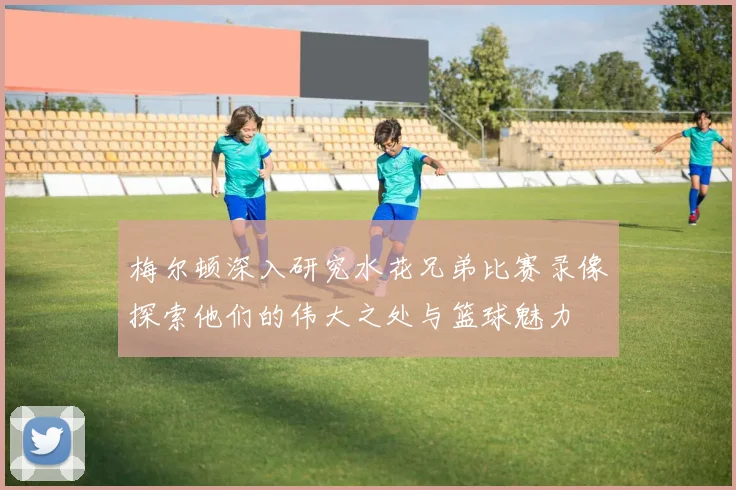 梅尔顿深入研究水花兄弟比赛录像探索他们的伟大之处与篮球魅力