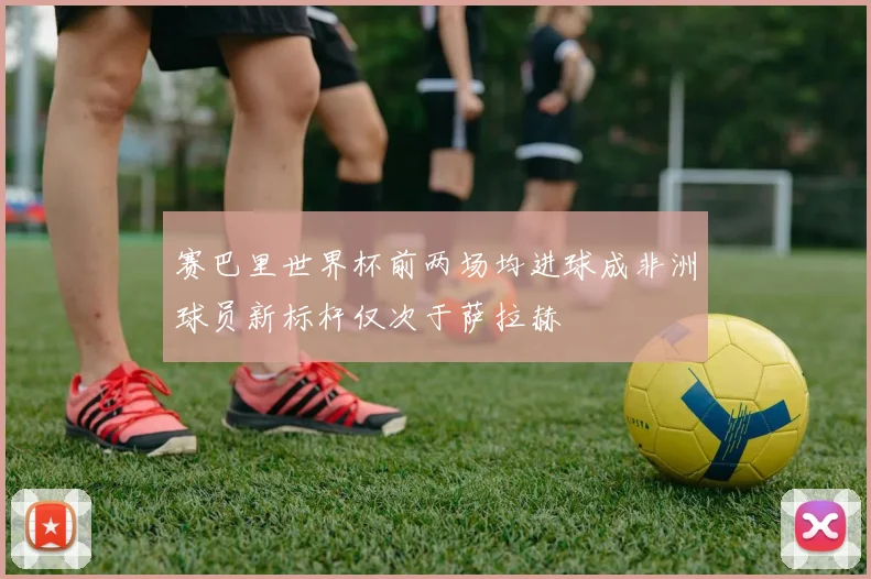 赛巴里世界杯前两场均进球成非洲球员新标杆仅次于萨拉赫