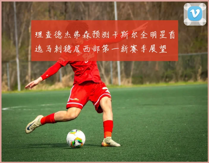 理查德杰弗森预测卡斯尔全明星首选马刺稳居西部第一新赛季展望