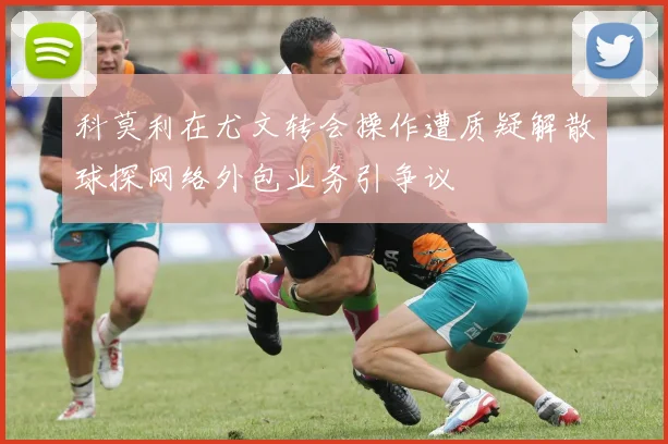 科莫利在尤文转会操作遭质疑解散球探网络外包业务引争议