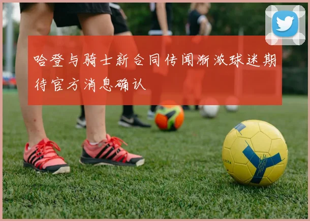 哈登与骑士新合同传闻渐浓球迷期待官方消息确认