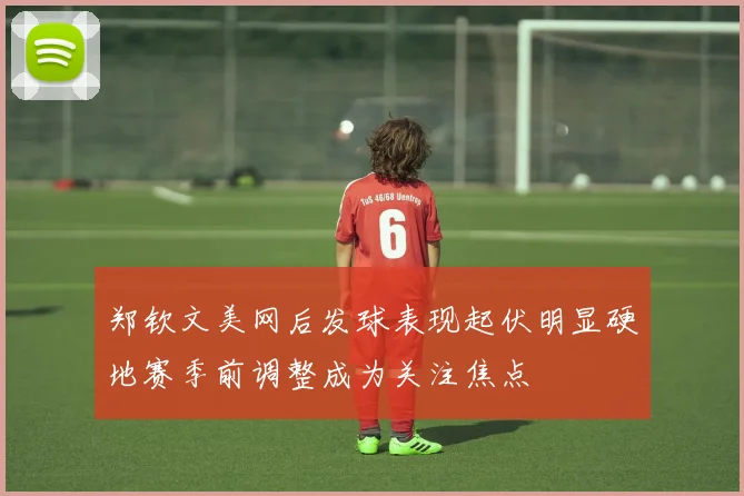 郑钦文美网后发球表现起伏明显硬地赛季前调整成为关注焦点