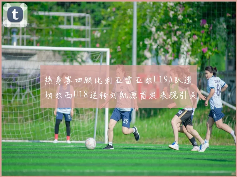 热身赛回顾比利亚雷亚尔U19A队遭切尔西U18逆转刘凯源首发表现引关注