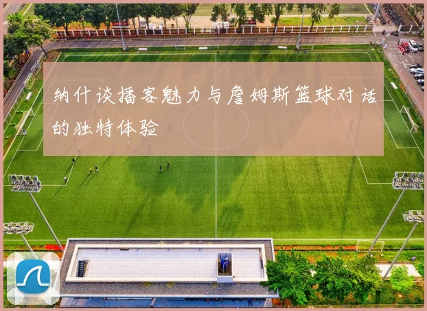 纳什谈播客魅力与詹姆斯篮球对话的独特体验