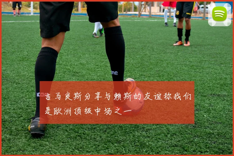 吉马良斯分享与赖斯的友谊称我们是欧洲顶级中场之一